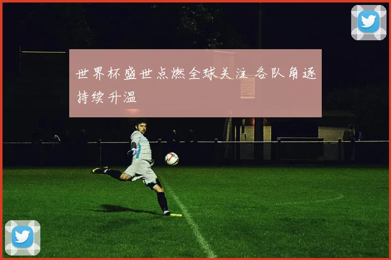 世界杯盛世点燃全球关注 各队角逐持续升温