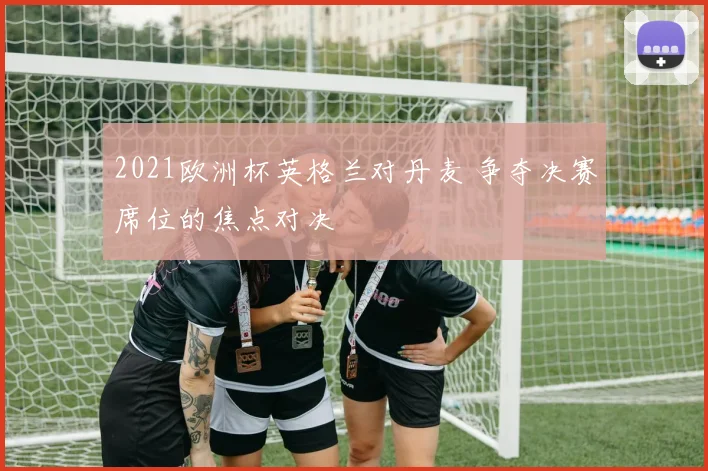 2021欧洲杯英格兰对丹麦 争夺决赛席位的焦点对决