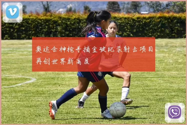 奥运会神枪手摘金破纪录射击项目再创世界新高度