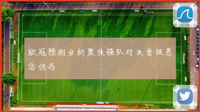 欧冠预测分析聚焦强队对决晋级悬念仍存