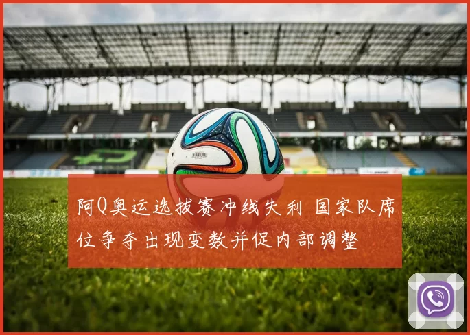 阿Q奥运选拔赛冲线失利 国家队席位争夺出现变数并促内部调整
