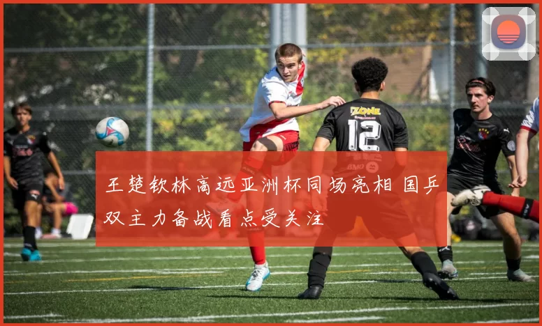 王楚钦林高远亚洲杯同场亮相 国乒双主力备战看点受关注