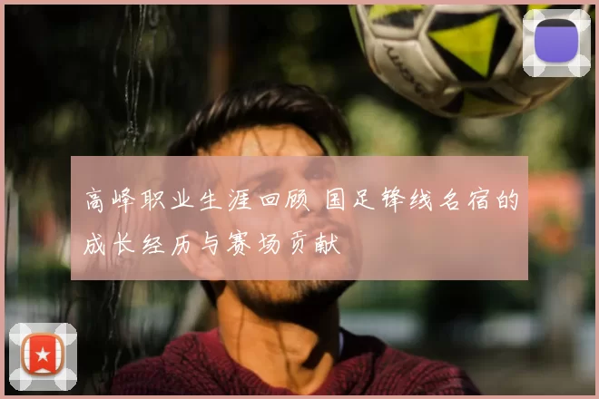 高峰职业生涯回顾 国足锋线名宿的成长经历与赛场贡献