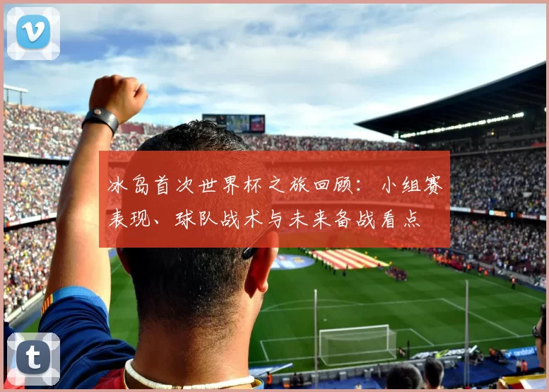 冰岛首次世界杯之旅回顾：小组赛表现、球队战术与未来备战看点