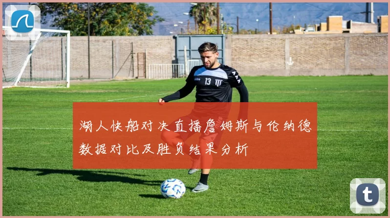 湖人快船对决直播詹姆斯与伦纳德数据对比及胜负结果分析