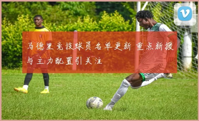 马德里竞技球员名单更新 重点新援与主力配置引关注