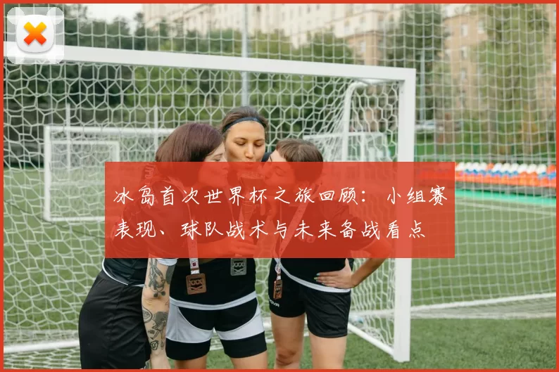 冰岛首次世界杯之旅回顾：小组赛表现、球队战术与未来备战看点