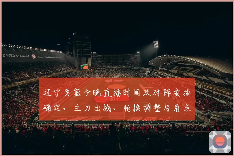 辽宁男篮今晚直播时间及对阵安排确定，主力出战、轮换调整与看点分析