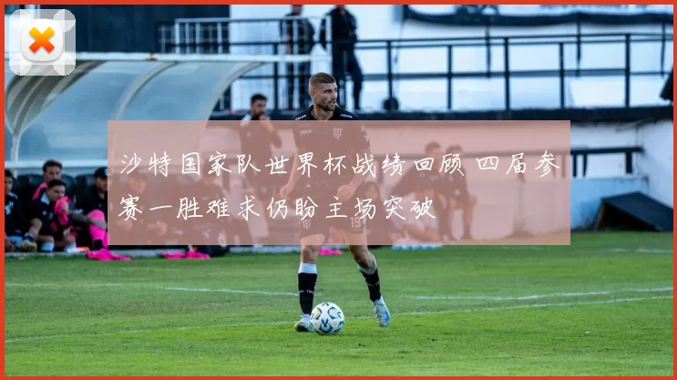 沙特国家队世界杯战绩回顾 四届参赛一胜难求仍盼主场突破