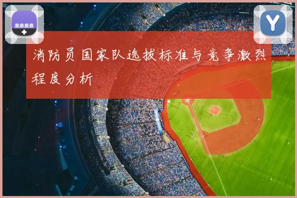 消防员国家队选拔标准与竞争激烈程度分析