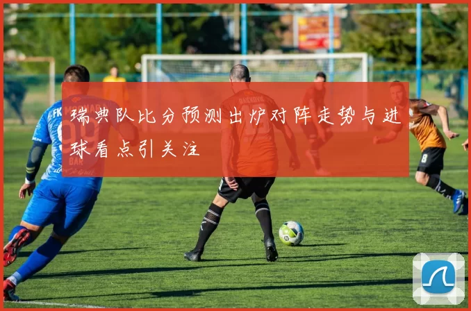 瑞典队比分预测出炉对阵走势与进球看点引关注