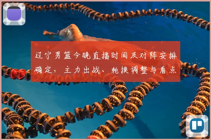 辽宁男篮今晚直播时间及对阵安排确定，主力出战、轮换调整与看点分析