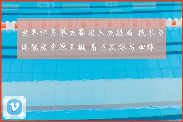 世界杯男单决赛进入决胜局 技术与体能成夺冠关键 看点发球与回球