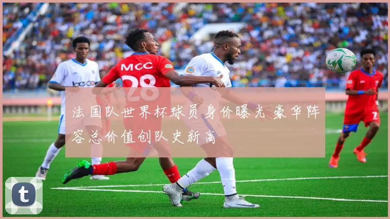 法国队世界杯球员身价曝光 豪华阵容总价值创队史新高