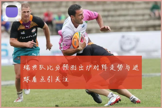 瑞典队比分预测出炉对阵走势与进球看点引关注