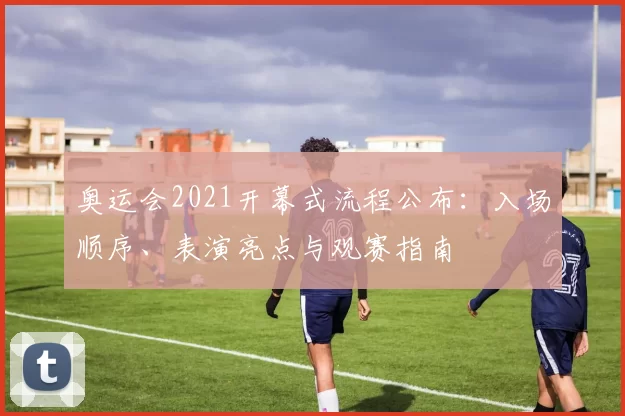 奥运会2021开幕式流程公布：入场顺序、表演亮点与观赛指南