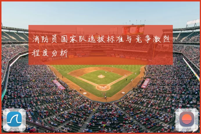 消防员国家队选拔标准与竞争激烈程度分析