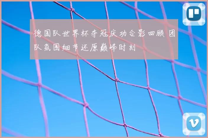 德国队世界杯夺冠庆功合影回顾 团队氛围细节还原巅峰时刻