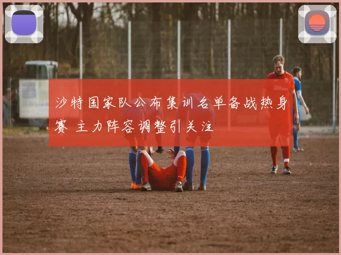 沙特国家队公布集训名单备战热身赛 主力阵容调整引关注