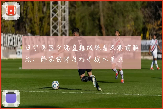 辽宁男篮今晚直播线观看及赛前解读：阵容伤停与对手战术看点