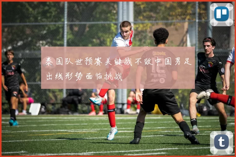 泰国队世预赛关键战不敌中国男足出线形势面临挑战