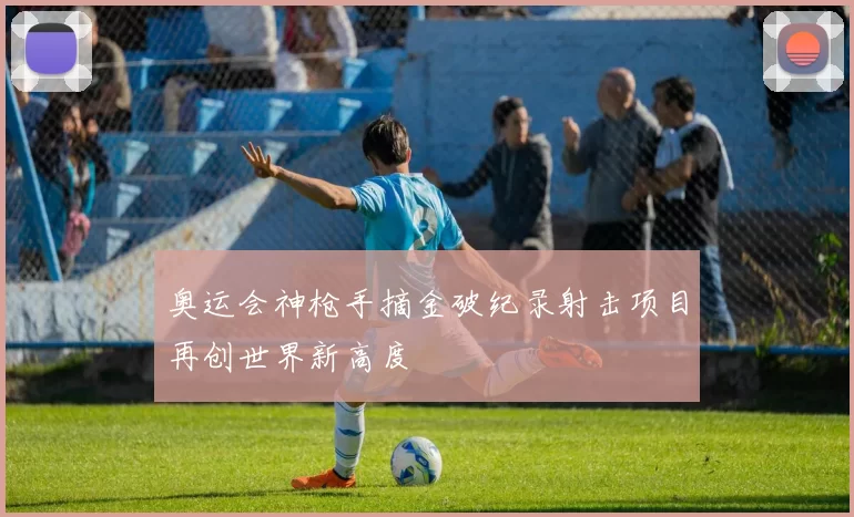 奥运会神枪手摘金破纪录射击项目再创世界新高度