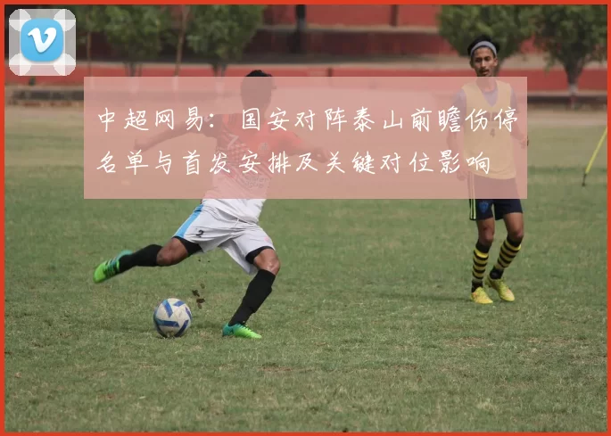 中超网易：国安对阵泰山前瞻伤停名单与首发安排及关键对位影响