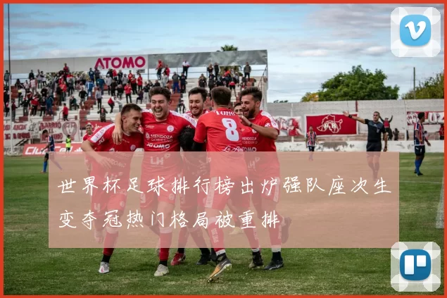 世界杯足球排行榜出炉强队座次生变夺冠热门格局被重排